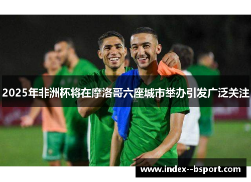 2025年非洲杯将在摩洛哥六座城市举办引发广泛关注