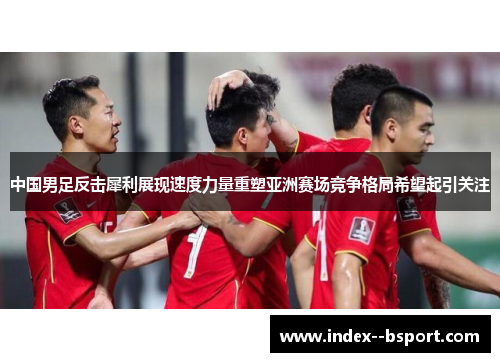 中国男足反击犀利展现速度力量重塑亚洲赛场竞争格局希望起引关注