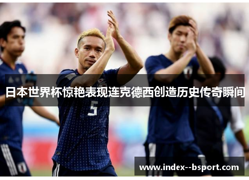 日本世界杯惊艳表现连克德西创造历史传奇瞬间