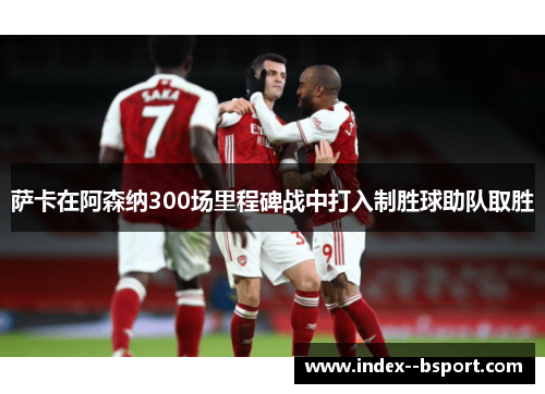 萨卡在阿森纳300场里程碑战中打入制胜球助队取胜