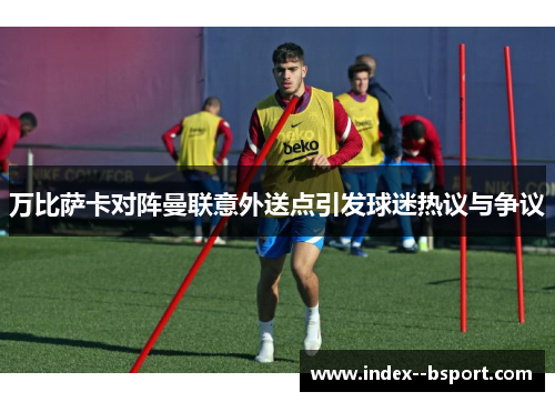 万比萨卡对阵曼联意外送点引发球迷热议与争议 万比萨卡对阵曼联意外送点引发球迷热议与争议