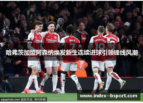 哈弗茨加盟阿森纳焕发新生连续进球引领锋线风潮 哈弗茨加盟阿森纳焕发新生连续进球引领锋线风潮