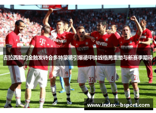 吉拉西解约金触发转会多特蒙德引爆德甲锋线格局重塑与新赛季期待 吉拉西解约金触发转会多特蒙德引爆德甲锋线格局重塑与新赛季期待