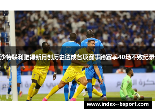 沙特联利雅得新月创历史达成各项赛事跨赛季40场不败纪录 沙特联利雅得新月创历史达成各项赛事跨赛季40场不败纪录