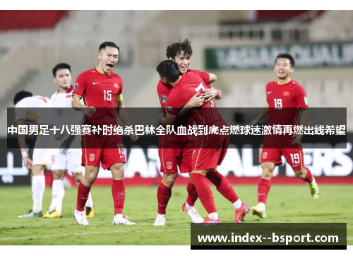 中国男足十八强赛补时绝杀巴林全队血战到底点燃球迷激情再燃出线希望 中国男足十八强赛补时绝杀巴林全队血战到底点燃球迷激情再燃出线希望