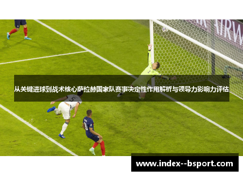 从关键进球到战术核心萨拉赫国家队赛事决定性作用解析与领导力影响力评估
