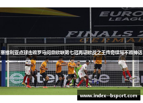 塞维利亚点球击败罗马问鼎欧联第七冠再证欧战之王传奇续写不败神话