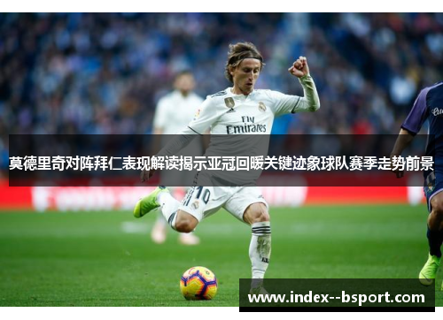 莫德里奇对阵拜仁表现解读揭示亚冠回暖关键迹象球队赛季走势前景
